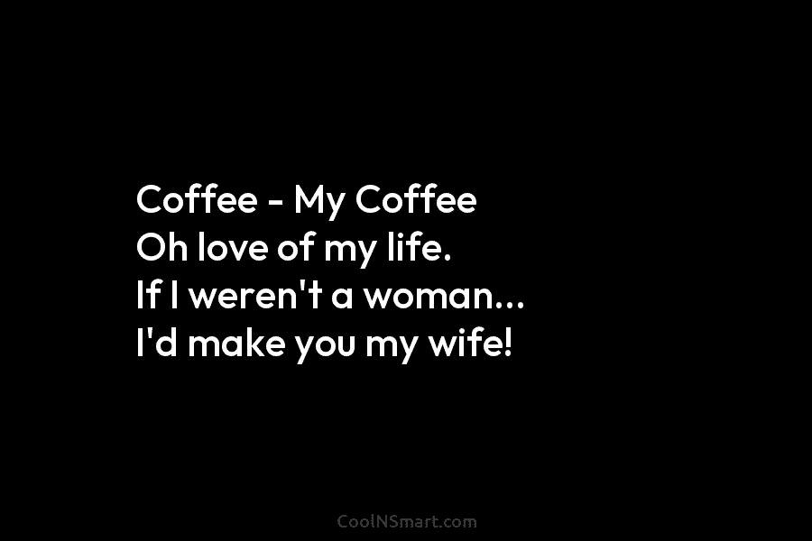 Coffee – My Coffee Oh love of my life. If I weren’t a woman… I’d make you my wife!