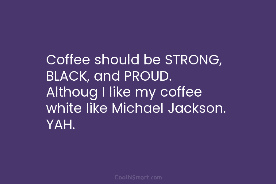 Coffee should be STRONG, BLACK, and PROUD. Althoug I like my coffee white like Michael Jackson. YAH.