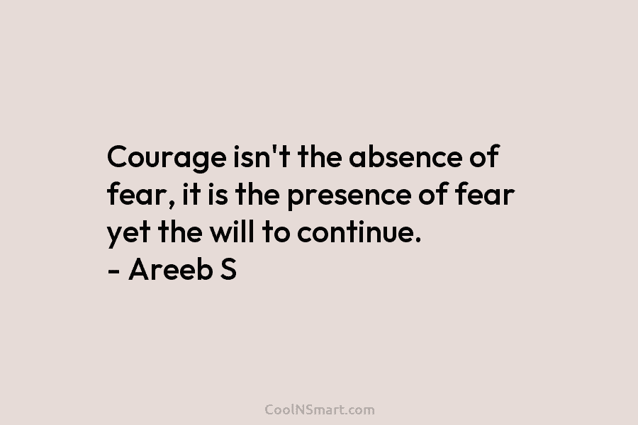 Courage isn’t the absence of fear, it is the presence of fear yet the will to continue. – Areeb S