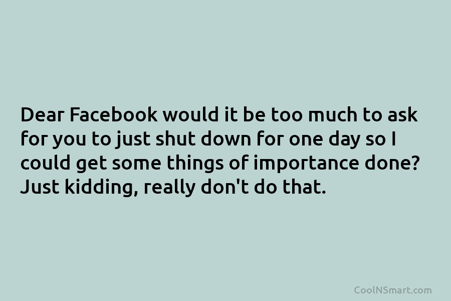 Dear Facebook would it be too much to ask for you to just shut down...