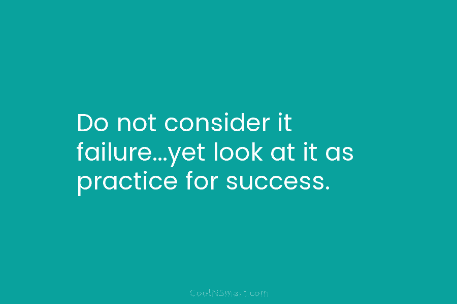 Do not consider it failure…yet look at it as practice for success.