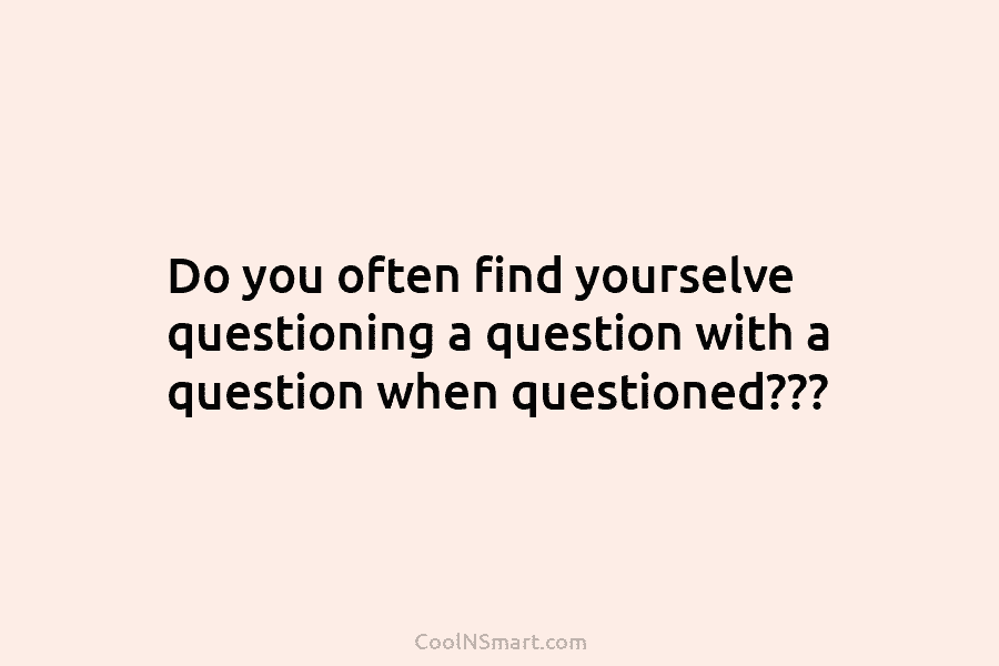 Do you often find yourselve questioning a question with a question when questioned???