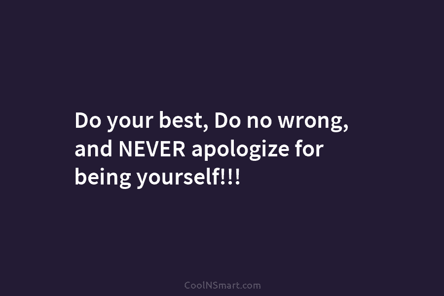 Do your best, Do no wrong, and NEVER apologize for being yourself!!!