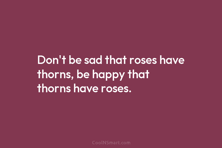 Don’t be sad that roses have thorns, be happy that thorns have roses.