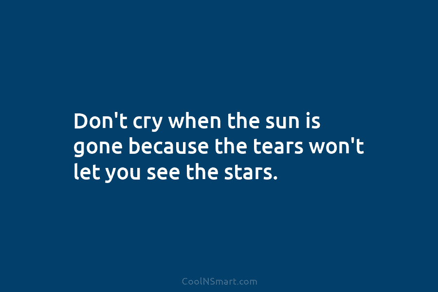 Don’t cry when the sun is gone because the tears won’t let you see the...