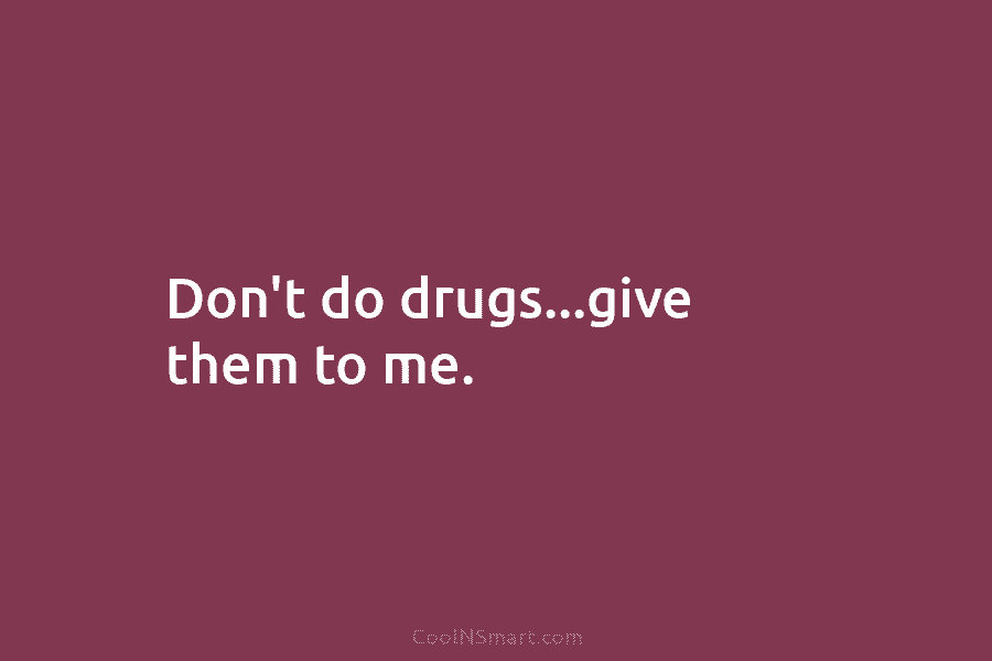 Don’t do drugs…give them to me.