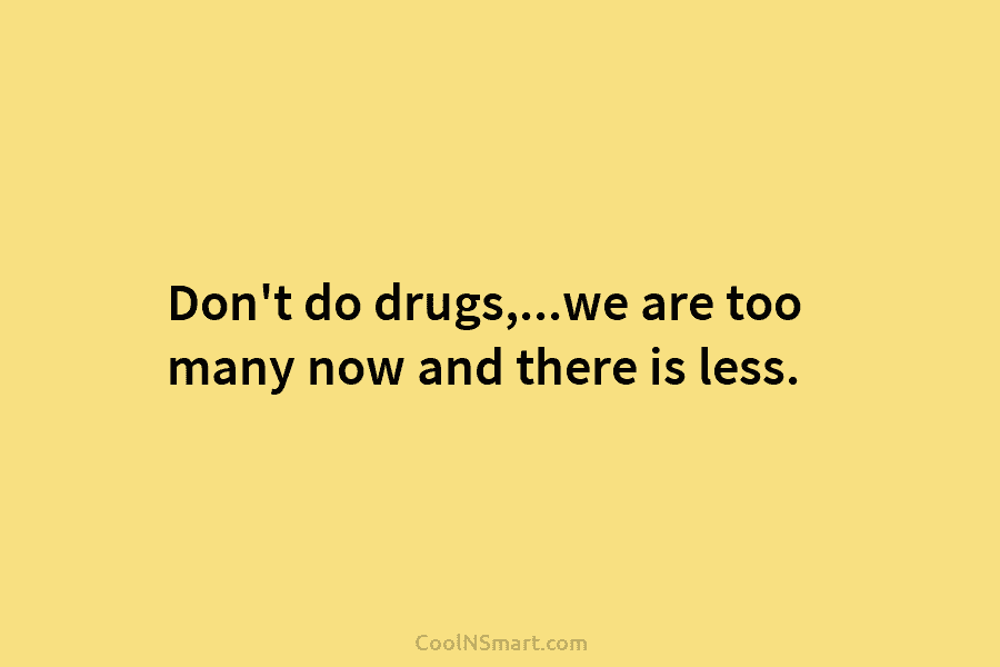 Don’t do drugs,…we are too many now and there is less.
