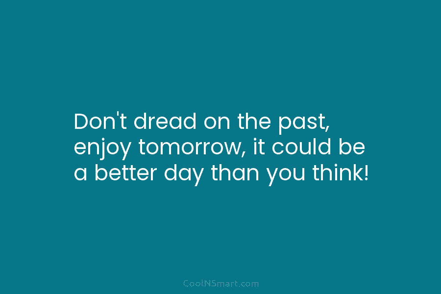 Don’t dread on the past, enjoy tomorrow, it could be a better day than you...