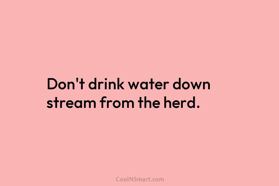 Don’t drink water down stream from the herd.