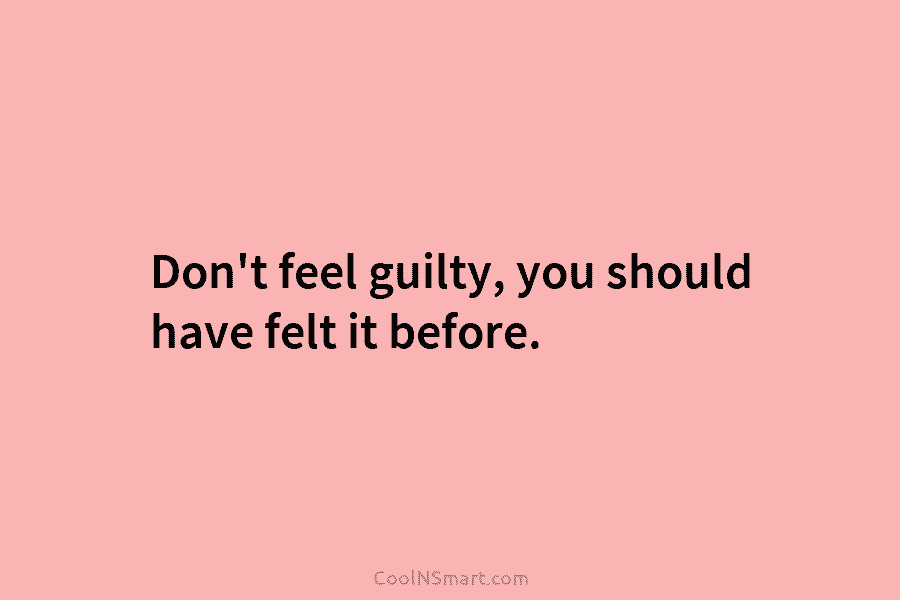 Don’t feel guilty, you should have felt it before.