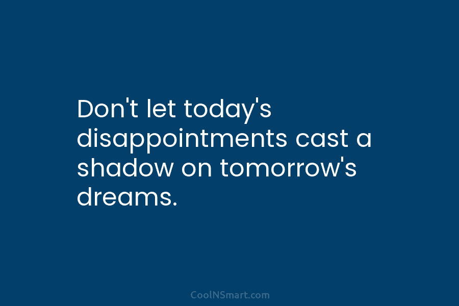 Don’t let today’s disappointments cast a shadow on tomorrow’s dreams.