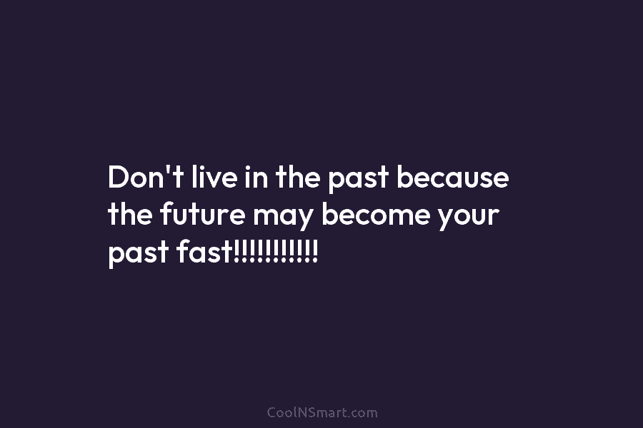 Don’t live in the past because the future may become your past fast!!!!!!!!!!!