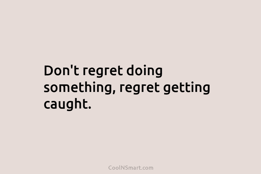 Don’t regret doing something, regret getting caught.