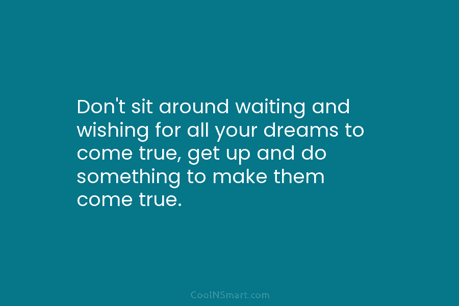 Don’t sit around waiting and wishing for all your dreams to come true, get up and do something to make...