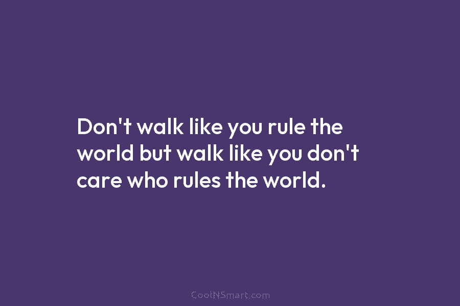 Don’t walk like you rule the world but walk like you don’t care who rules...