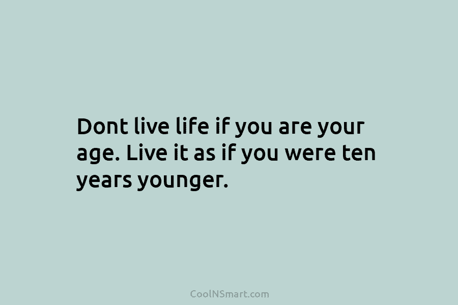 Dont live life if you are your age. Live it as if you were ten years younger.