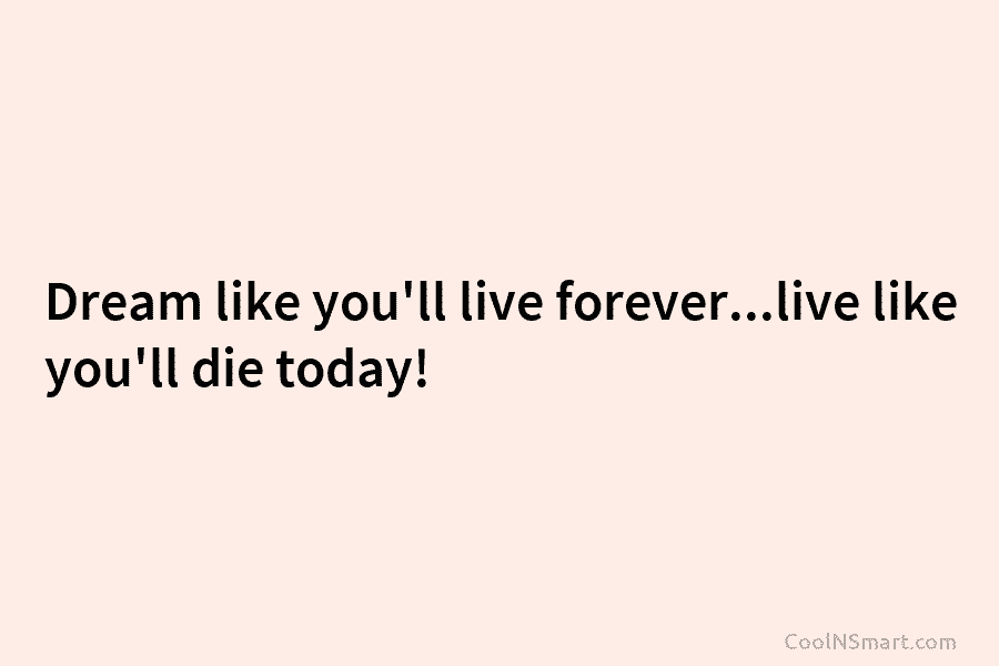 Dream like you’ll live forever…live like you’ll die today!
