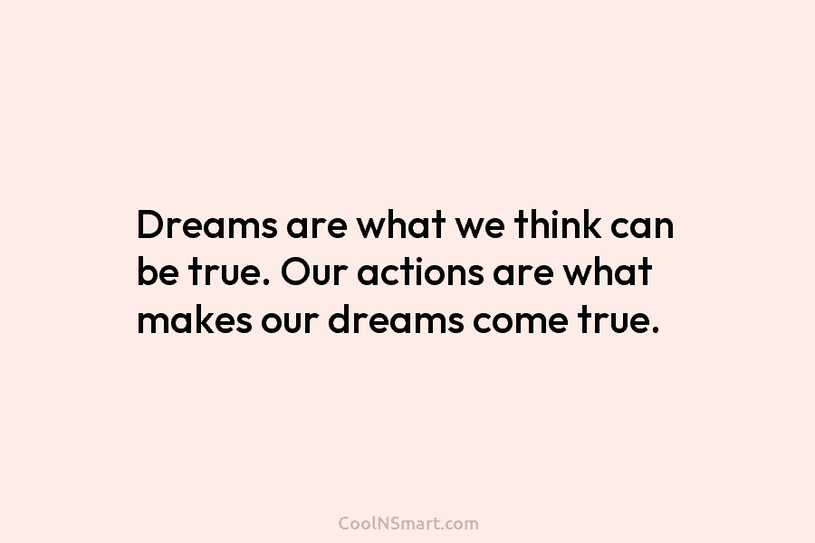 Dreams are what we think can be true. Our actions are what makes our dreams...