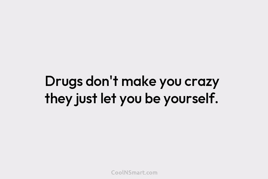 Drugs don’t make you crazy they just let you be yourself.