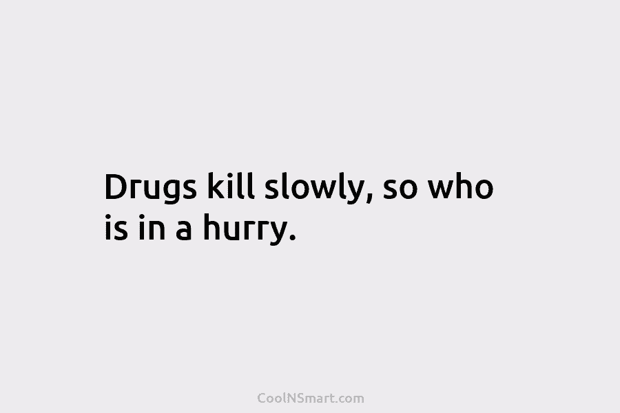 Drugs kill slowly, so who is in a hurry.