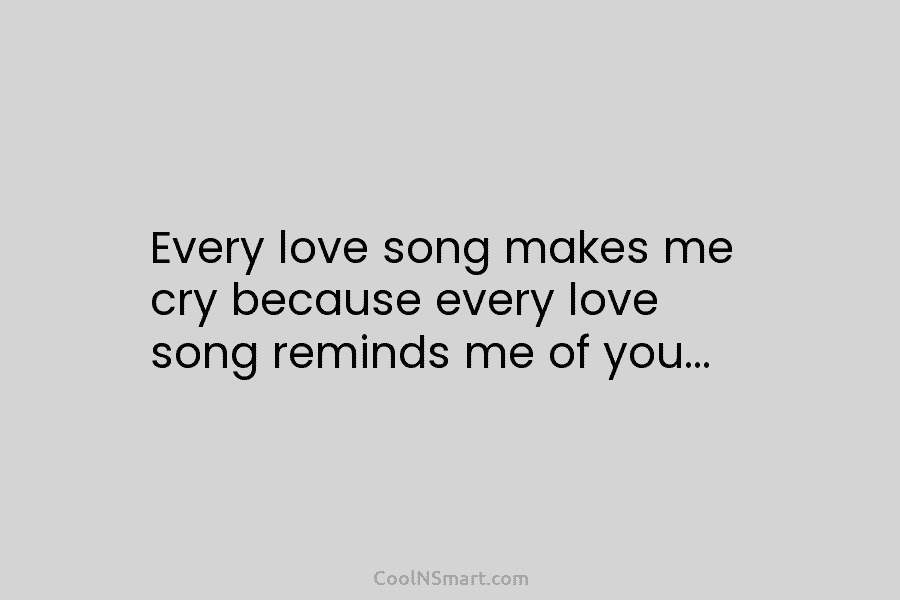 Every love song makes me cry because every love song reminds me of you…