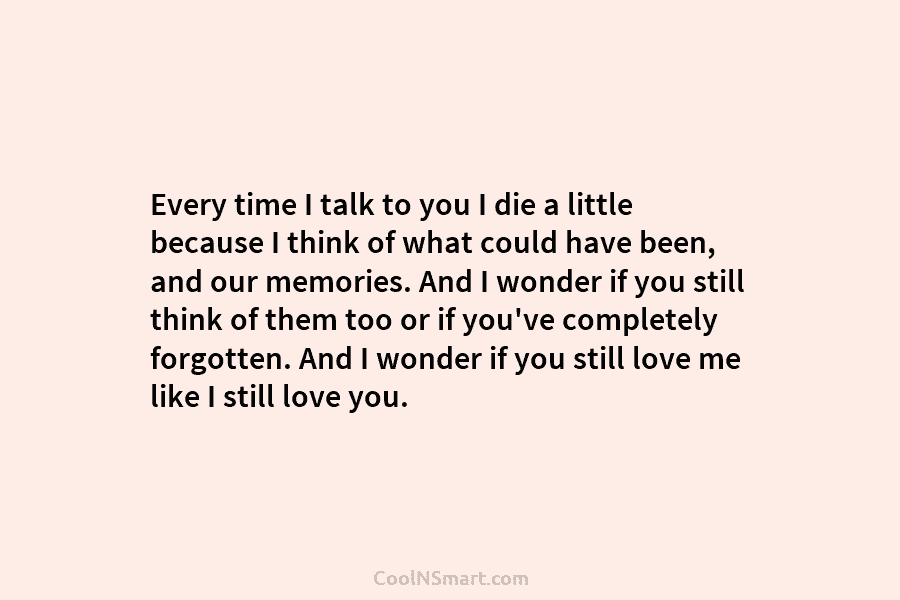 Every time I talk to you I die a little because I think of what could have been, and our...