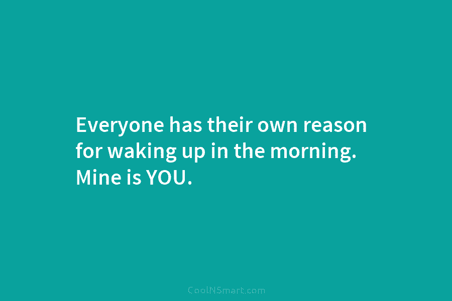 Everyone has their own reason for waking up in the morning. Mine is YOU.