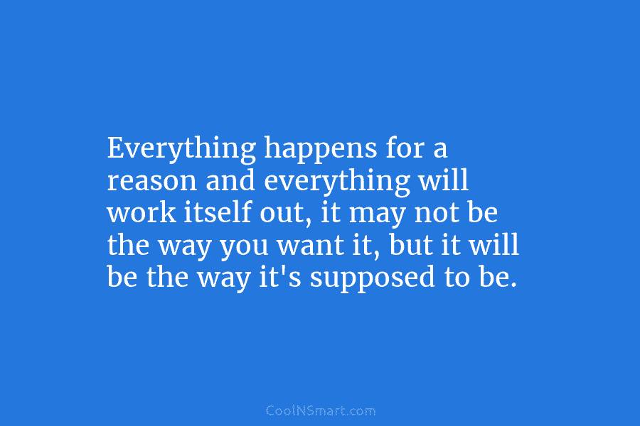 Everything happens for a reason and everything will work itself out, it may not be...