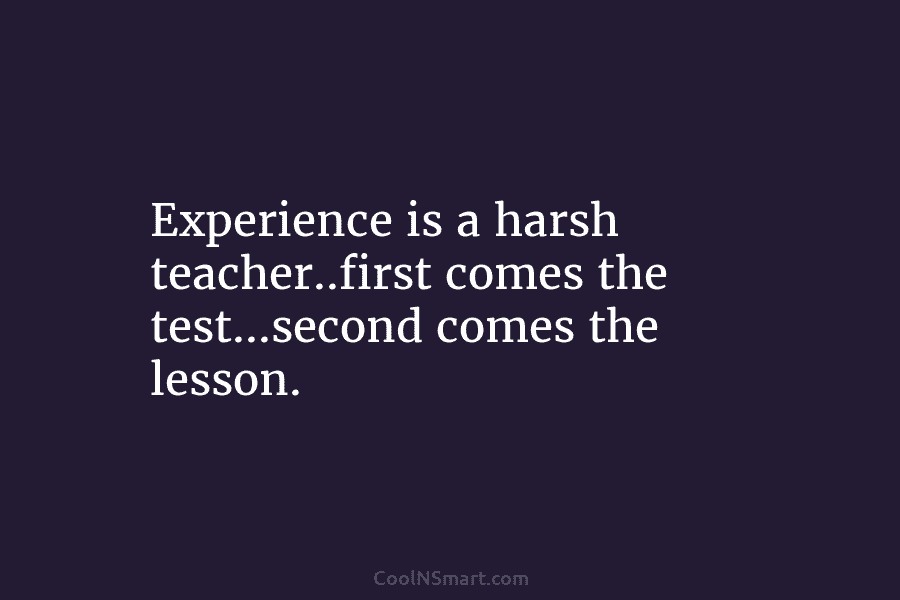 Experience is a harsh teacher..first comes the test…second comes the lesson.