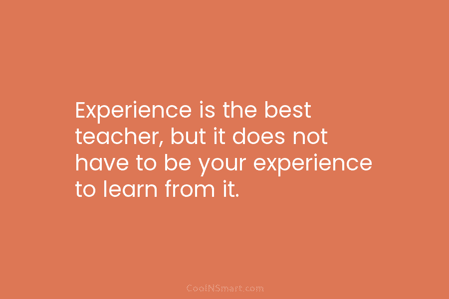 Experience is the best teacher, but it does not have to be your experience to learn from it.