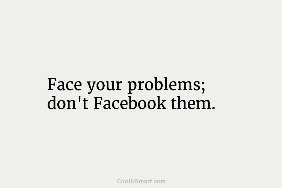 Face your problems; don’t Facebook them.