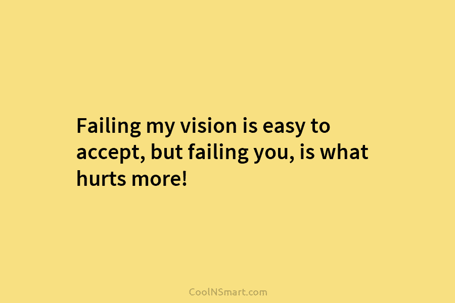 Failing my vision is easy to accept, but failing you, is what hurts more!