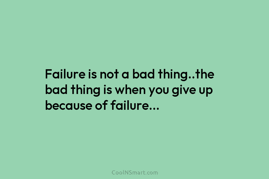 Failure is not a bad thing..the bad thing is when you give up because of failure…