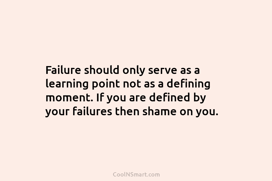 Failure should only serve as a learning point not as a defining moment. If you are defined by your failures...