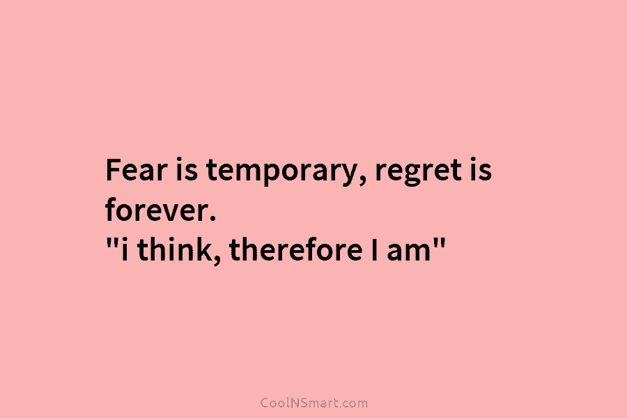 Fear is temporary, regret is forever. “i think, therefore I am”