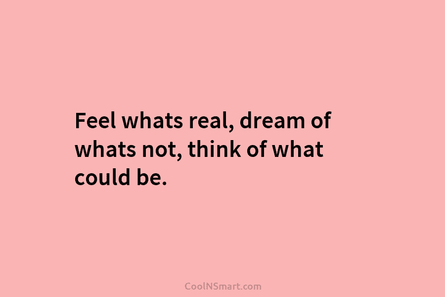 Feel whats real, dream of whats not, think of what could be.