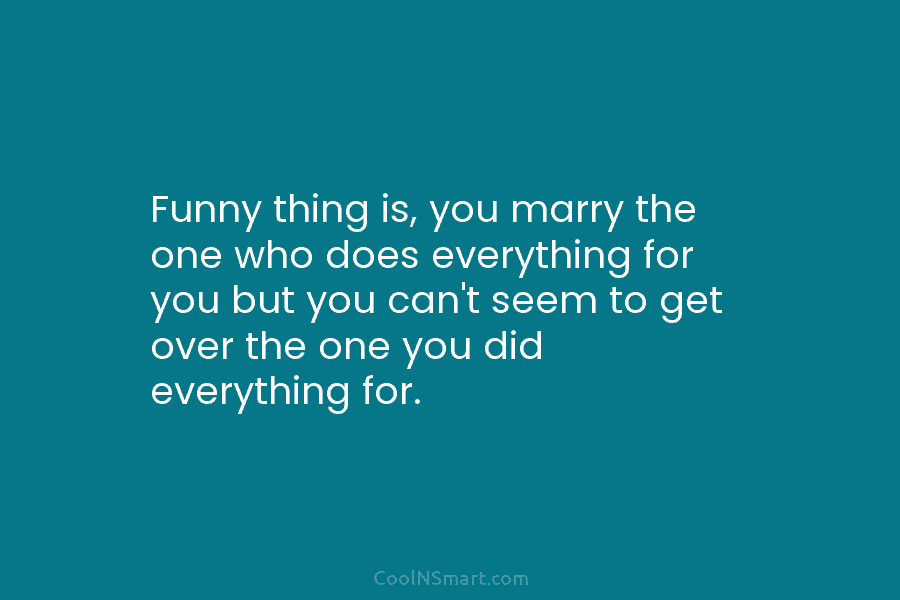 Funny thing is, you marry the one who does everything for you but you can’t...