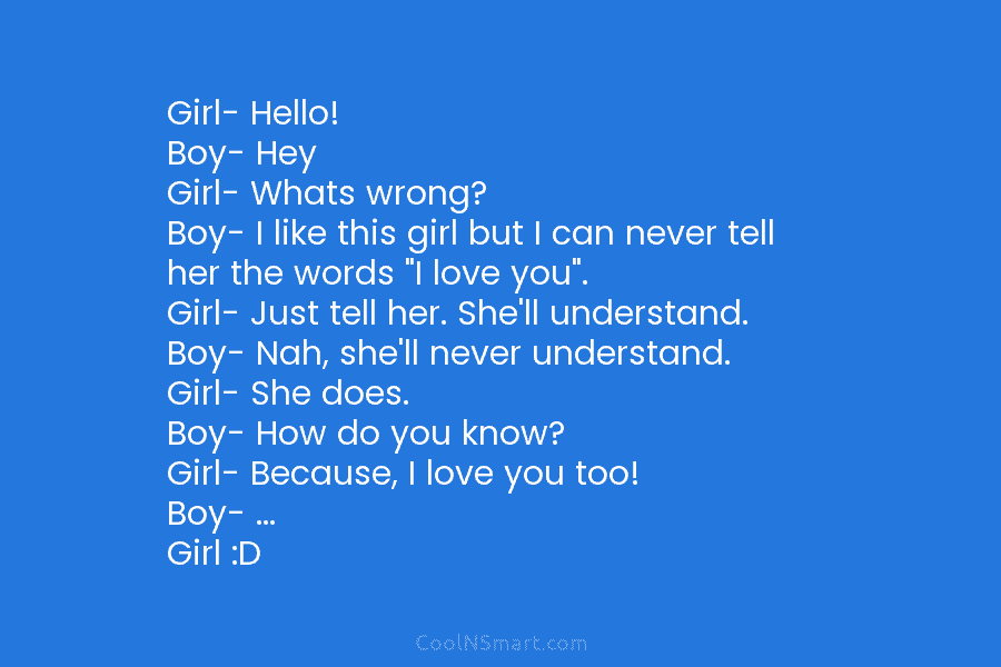 Girl- Hello! Boy- Hey Girl- Whats wrong? Boy- I like this girl but I can never tell her the words...