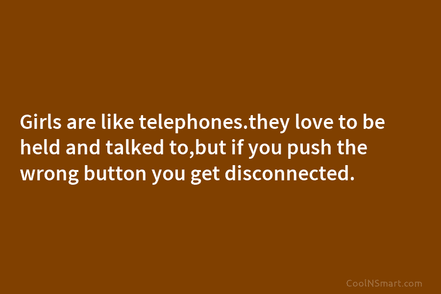 Girls are like telephones.they love to be held and talked to,but if you push the...