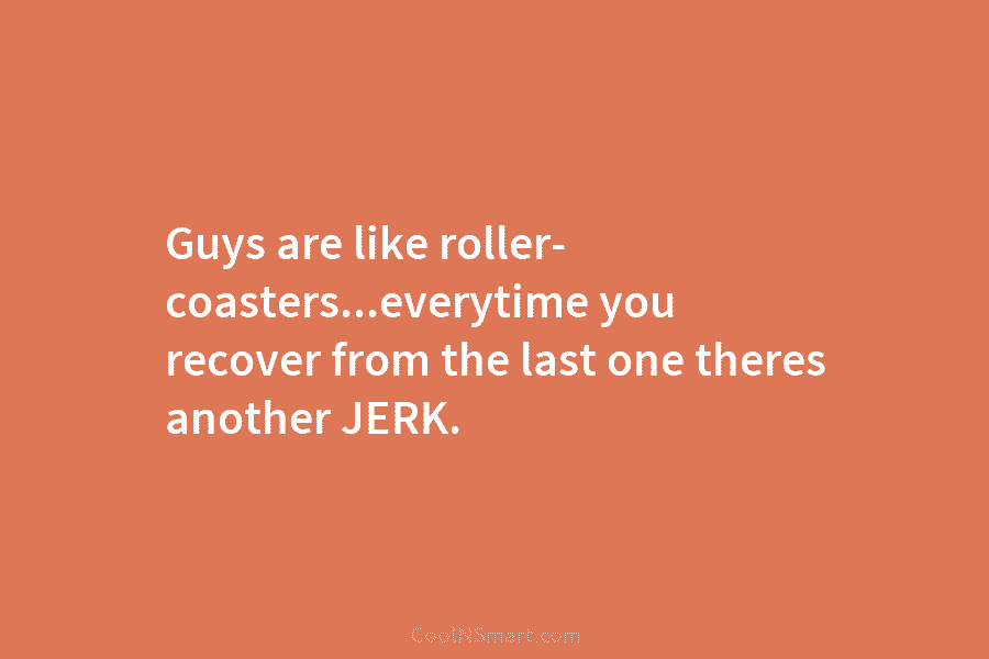 Guys are like roller- coasters…everytime you recover from the last one theres another JERK.