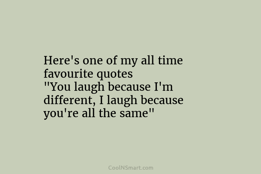 Here’s one of my all time favourite quotes “You laugh because I’m different, I laugh...