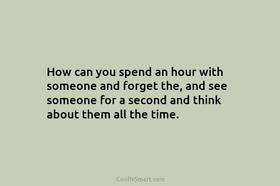 How can you spend an hour with someone and forget the, and see someone for a second and think about...