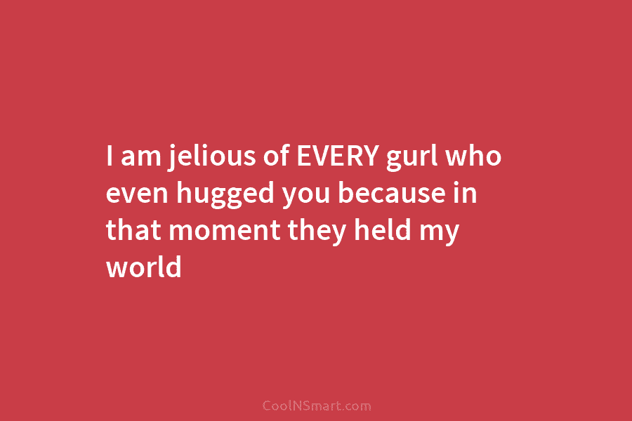 I am jelious of EVERY gurl who even hugged you because in that moment they...