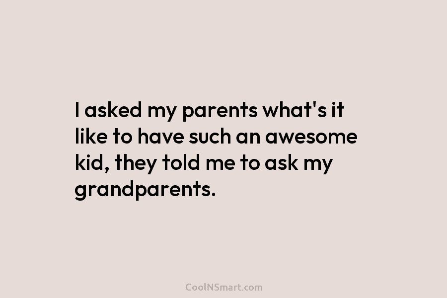 I asked my parents what’s it like to have such an awesome kid, they told me to ask my grandparents.