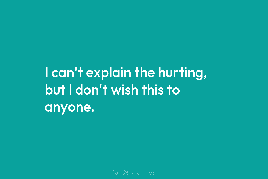 I can’t explain the hurting, but I don’t wish this to anyone.