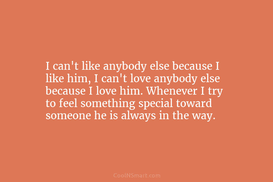 I can’t like anybody else because I like him, I can’t love anybody else because I love him. Whenever I...