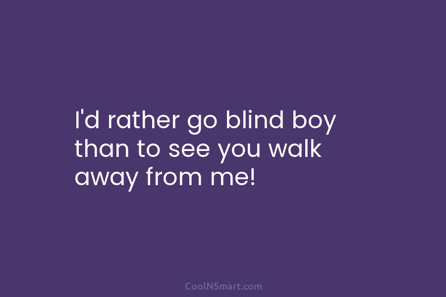 I’d rather go blind boy than to see you walk away from me!