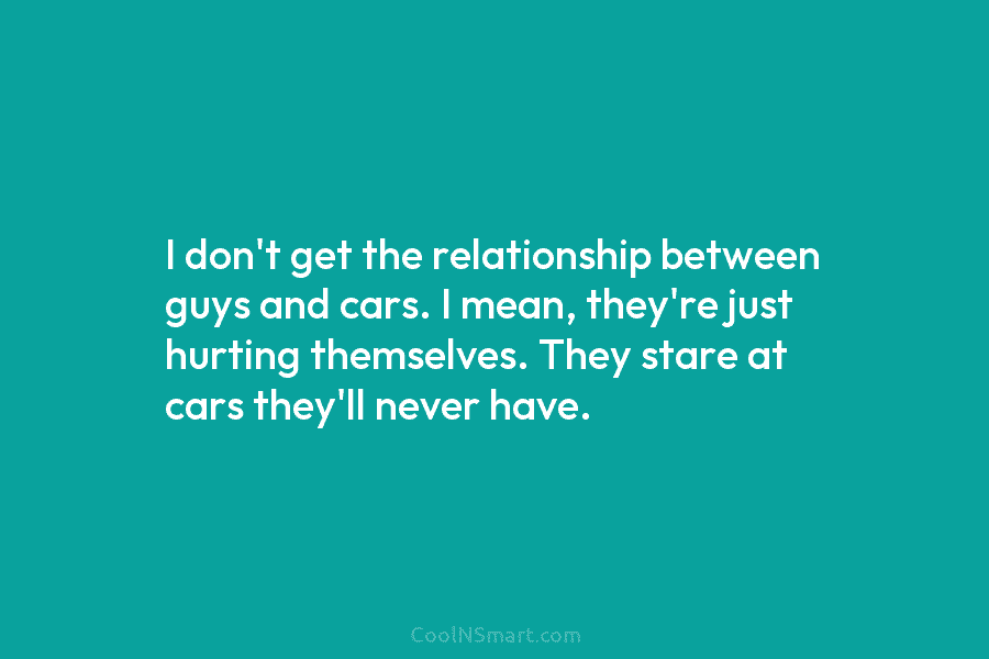 I don’t get the relationship between guys and cars. I mean, they’re just hurting themselves. They stare at cars they’ll...