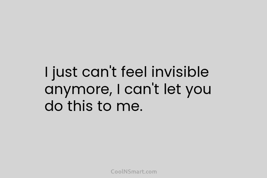 I just can’t feel invisible anymore, I can’t let you do this to me.