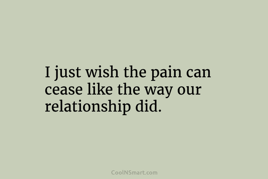 I just wish the pain can cease like the way our relationship did.